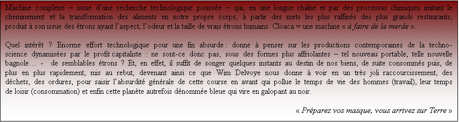 Zone de Texte: Machine complexe  issue dune recherche technologique pousse  qui, en une longue chane et par des processus chimiques imitant le cheminement et la transformation des aliments en notre propre corps,  partir des mets les plus raffins des plus grands restaurants, produit  son issue des trons ayant laspect, lodeur et la taille de vrais trons humains. Cloaca = une machine   faire de la merde . 

Quel intrt ? Enorme effort technologique pour une fin absurde : donne  penser sur les productions contemporaines de la techno-science dynamises par le profit capitaliste : ne sont-ce donc pas, sous des formes plus affriolantes  tel nouveau portable, telle nouvelle bagnole -  de semblables trons ? Et, en effet, il suffit de songer quelques instants au destin de nos biens, de suite consomms puis, de plus en plus rapidement, mis au rebut, devenant ainsi ce que Wim Delvoye nous donne  voir en un trs joli raccourci, des dchets, des ordures, pour saisir labsurdit gnrale de cette course en avant qui pollue le temps de vie des hommes (travail), leur temps de loisir (consommation) et enfin cette plante autrefois dnomme bleue qui vire, en galopant, vers le noir. 

 Prparez vos masques, vous arrivez sur Terre 
