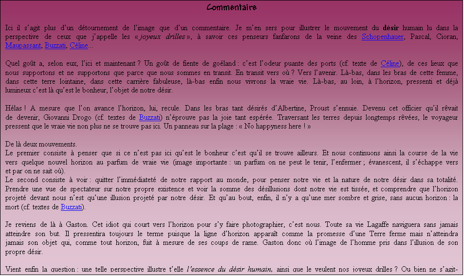 Zone de Texte: Commentaire

Ici il sagit plus dun dtournement de limage que dun commentaire. Je men sers pour illustrer le mouvement du dsir humain lu dans la perspective des  joyeux drilles  de la philosophie,  savoir les penseurs fanfarons de la veine des Schopenhauer, Pascal, Cioran, Maupassant, Buzzati, Cline... 

Quel got a, selon eux, lici et maintenant ? Un got de fiente de goland : cest lodeur puante des ports (cf. texte de Cline), de ces lieux que nous supportons et ne supportons que parce que nous y sommes en transit. En transit vers o ? Vers lavenir. L-bas, dans les bras de cette femme, sur cette terre lointaine, cette carrire fabuleuse, l-bas enfin nous vivrons la vraie vie. L-bas, au loin,  lhorizon, pressenti et dj lumineux cest l quest le bonheur, lobjet mme du dsir.

Hlas ! A mesure que lon avance lhorizon, lui, recule. Dans les bras tant dsirs dAlbertine, le narrateur de la Recherche sennuie. Devenu cet officier quil rvait dincarner, Giovanni Drogo (cf. textes de Buzzati) nprouve pas la joie tant espre. Traversant les terres depuis longtemps rves, le voyageur pressent que la vraie vie non plus ne se trouve pas ici. Et lenfant,  son tour, qui obtient le joujou sur lequel il louchait depuis plusieurs semaines, gote la dception de sa ralit. Ce nest donc que cela ! Un panneau sur la plage :  No happyness here ! 

De l ces deux mouvements :  
.Le premier consiste  penser que si ce nest pas ici quest le bonheur cest quil se trouve ailleurs. Et nous continuons ainsi notre poursuite vers quelque nouvel horizon au parfum de vraie vie (image importante : un parfum on ne peut le tenir, lenfermer ; vanescent, il schappe vers et par on ne sait o).
.Le second consiste  voir : quitter limmdiatet de notre rapport au monde pour penser notre vie et la nature de notre dsir dans leur totalit. Prendre une vue de spectateur sur notre propre existence et saisir la somme des dsillusions dont elle est tisse ; comprendre enfin que lhorizon lumineux projet devant nous nest quune illusion porte par le dsir. Car, comme disait Kafka, nous noccuperons jamais que lespace de nos pieds  nous ne serons donc jamais ailleurs et seul lailleurs, pourtant, a le parfum de vie. Ce que dvoile  son tour ce texte extra-lucide de Pessoa : 

 Je suis dans un de ces jours o je nai jamais eu davenir. Il ny a quun prsent immobile, encercl dun mur dangoisse. La rive den face du fleuve nest jamais, puisquelle se trouve en face, la rive de ce ct-ci ; cest l toute la raison de mes souffrances. Il est des bateaux qui aborderont  bien des ports, mais aucun nabordera  celui o la vie cesse de faire souffrir, et il nest pas de quai o lon puisse oublier.  (Pessoa, Le livre de lintranquillit)

Et, puis au bout, enfin, faisant un avec lhorizon  dune mer dmesure, immobile, couleur de plomb  (cf. textes de Buzzati) (le contraire mme des mers du Lorrain - cf. Cline  qui sont mers de promesses), il y a le grand plongeon, notre mort adore.

Je reviens de l  Gaston. Cet idiot qui court vers lhorizon pour sy faire photographier, cest nous. Toute sa longue existence Lagaffe naviguera sans jamais atteindre son but. Il pressentira toujours le terme puisque la ligne dhorizon apparat comme la promesse dune Terre ferme. Mais il natteindra jamais son objet qui, comme tout horizon, fuit  mesure de ses coups de rame. 

Lagaffe cest donc ici limage tragi-comique de lhomme saisi dans lillusion de son propre dsir.
 
Par del ces vues fort sympathiques, vient enfin la question : une telle perspective illustre telle lessence mme du dsir humain, ainsi que le veulent nos joyeux drilles ? Ou bien ne sagit-il, comme le propose par exemple la philosophie spinoziste, que dune modalit impuissante, ignorante de soi et donc tout  fait curable du dsir humain ?

Notre dsir nous pousse vers le second terme. Ne nous prenons-nous pas encore une fois  son pige ? 
										 
