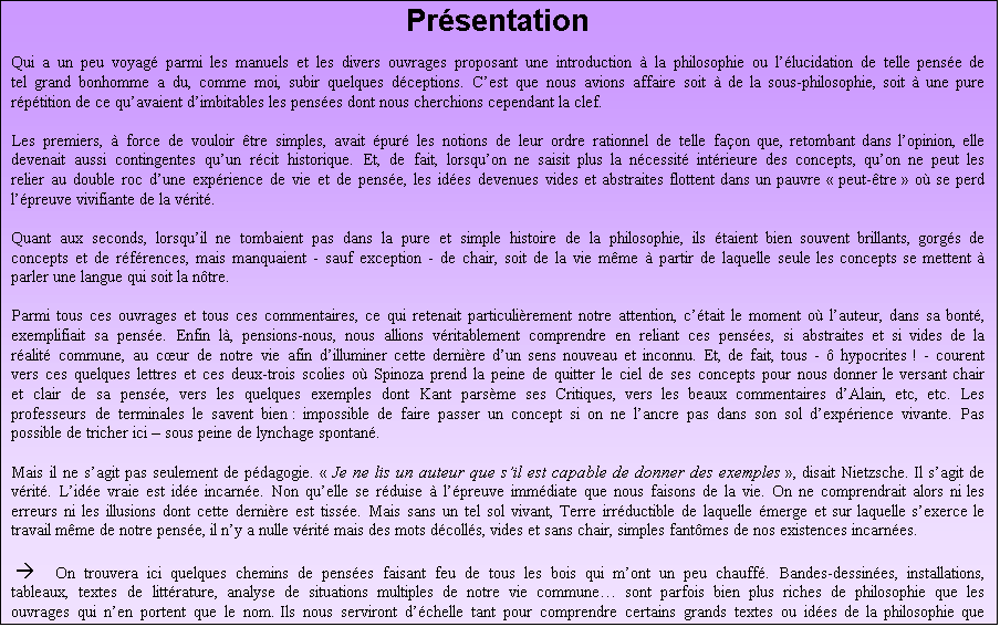 Zone de Texte: Prsentation


Qui a un peu voyag parmi les manuels et les divers ouvrages proposant une introduction  la philosophie ou llucidation de telle pense de tel grand bonhomme a du, comme moi, subir quelques dceptions. Cest que nous avions affaire soit  de la sous-philosophie, soit  une pure rptition de ce quavaient dimbitables les penses dont nous cherchions cependant la clef.

Les premiers,  force de vouloir tre simples, avait pur les notions de leur ordre rationnel de telle faon que, retombant dans lopinion, elle devenait aussi contingentes quun rcit historique. Et, de fait, lorsquon ne saisit plus la ncessit intrieure des concepts, quon ne peut les relier au double roc dune exprience de vie et de pense, les ides devenues vides et abstraites flottent dans un pauvre  peut-tre  o se perd lpreuve vivifiante de la vrit.

Quant aux seconds, lorsquil ne tombaient pas dans la pure et simple histoire de la philosophie, ils taient bien souvent brillants, gorgs de concepts et de rfrences, mais manquaient - sauf exception - de chair, soit de la vie mme  partir de laquelle seule les concepts se mettent  parler une langue qui soit la ntre. 

Parmi tous ces ouvrages et tous ces commentaires, ce qui retenait particulirement notre attention, ctait le moment o lauteur, dans sa bont, exemplifiait sa pense. Enfin l, pensions-nous, nous allions vritablement comprendre en reliant ces penses, si abstraites et si vides de la ralit commune, au cur de notre vie afin dilluminer cette dernire dun sens nouveau et inconnu. Et, de fait, tous -  hypocrites ! - courent vers ces quelques lettres et ces deux-trois scolies o Spinoza prend la peine de quitter le ciel de ses concepts pour nous donner le versant chair et clair de sa pense, vers les quelques exemples dont Kant parsme ses Critiques, vers les beaux commentaires dAlain, etc, etc. Les professeurs de terminales le savent bien : impossible de faire passer un concept si on ne lancre pas dans son sol dexprience vivante. Pas possible de tricher ici  sous peine de lynchage spontan.

Mais il ne sagit pas seulement de pdagogie.  Je ne lis un auteur que sil est capable de donner des exemples , disait Nietzsche. Il sagit de vrit. Lide vraie est ide incarne. Non quelle se rduise  lpreuve immdiate que nous faisons de la vie. On ne comprendrait alors ni les erreurs ni les illusions dont cette dernire est tisse. Mais sans un tel sol vivant, Terre irrductible de laquelle merge et sur laquelle sexerce le travail mme de notre pense, il ny a nulle vrit mais des mots dcolls, vides et sans chair, simples fantmes de nos existences incarnes.

   On trouvera ici quelques chemins de penses faisant feu de tous les bois qui mont un peu chauff. Bandes-dessines, installations, tableaux, textes de littrature, analyse de situations multiples de notre vie commune sont parfois bien plus riches de philosophie que les ouvrages qui nen portent que le nom. Ils nous serviront dchelle tant pour comprendre certains grands textes ou ides de la philosophie que pour nous lever  et cest l lessentiel -  quelques vrits. 



				
  
     Alex Taget  [d]
