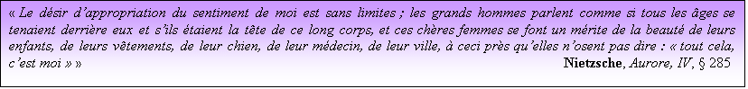 Zone de Texte:  Le dsir dappropriation du sentiment de moi est sans limites ; les grands hommes parlent comme si tous les ges se tenaient derrire eux et sils taient la tte de ce long corps, et ces chres femmes se font un mrite de la beaut de leurs enfants, de leurs vtements, de leur chien, de leur mdecin, de leur ville,  ceci prs quelles nosent pas dire :  tout cela, cest moi  												Nietzsche, Aurore, IV,  285

