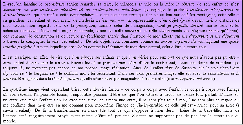 Zone de Texte: Lorsquon imagine le propritaire terrien regarder sa terre, le villageois sa ville ou la mre la russite de son enfant ce nest nullement un pur sentiment dsintress de contemplation esthtique qui explique le profond sentiment dexpansion et dattachement  qui est reli  cette contemplation  cest que cette terre qui sen va au loin par del les montagnes, cette ville et sa grandeur, cet enfant et son avenir de mdecin  cest moi  =  la reprsentation dun objet (pos devant moi,  distance de moi, devant mon regard : celui de la perception, comme celui de limagination) dont je projette devant moi le sens et les schmas constitutifs (cette ville est, par exemple, tisse de mille souvenirs et mille attachements qui nappartiennent qu moi), ces schmas de constitution et de lecture profondment ancrs dans lhistoire de mes affects qui me dispersent et me dploient  travers la campagne, la ville, cet enfant De tels objets sont constitus comme un miroir expans du moi figurant une quasi-totalit parfaite  travers laquelle je me / les lis comme la ralisation de mon dsir central, celui dtre le centre-tout.

Il est classique, en effet, de dire que lon duque ses enfants et que lon dsire pour eux tout ce que nous navons pas pu tre  mon enfant devient ainsi le miroir  travers lequel se projette mon dsir dtre le centre-tout,  tous ces dsirs de grandeur qui, toujours l, ne trouvent pas encore en ma propre image ralisation. Ainsi de lenfant rv de Susanita: elle le voit c'est--dire sy voit, se / le berant, se / le coiffant, moi / lui russissant. Dans ces trois premires images elle est avec, la coexistence et la proximit imageant dans la ralit la fusion quelle dsire et vit par imagination  travers elles ( mon enfant cest moi ).

La quatrime image vient cependant briser cette illusoire fusion  ce corps  corps avec lenfant, ce corps  corps avec limage de soi, rvlant limpossible fusion, limpossible position dtre ce que lon dsire,  savoir ce centre-tout parfait. Lautre est un autre que moi : lenfant sen ira avec une autre, en aimera une autre, il ne sera plus tout  moi, il ne sera plus ce regard qui me confirme dans mon tre en me donnant pour moi-mme limage de lindispensable, de celle qui est  tout  pour un autre ( savoir lenfant). De l la transformation en haine (de tout ce qui soppose  mon dsir) : haine de la belle-fille, haine de lenfant aim magistralement broy avant mme dtre n par une Susanita ne supportant pas de pas tre le centre-tout du monde. 

