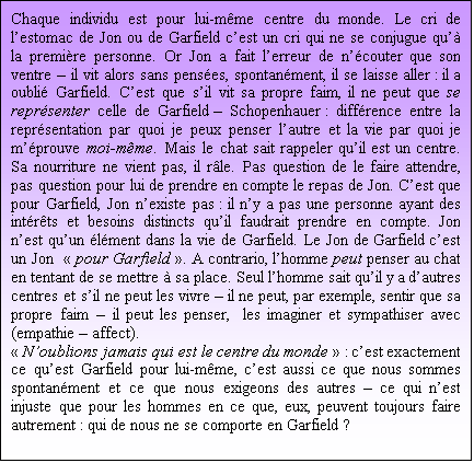 Zone de Texte: Chaque individu est pour lui-mme centre du monde. Le cri de lestomac de Jon ou de Garfield cest un cri qui ne se conjugue qu la premire personne. Or Jon a fait lerreur de ncouter que son ventre  il vit alors sans penses, spontanment, il se laisse aller : il a oubli Garfield. Cest que sil vit sa propre faim, il ne peut que se reprsenter celle de Garfield  Schopenhauer : diffrence entre la reprsentation par quoi je peux penser lautre et la vie par quoi je mprouve moi-mme. Mais le chat sait rappeler quil est un centre. Sa nourriture ne vient pas, il rle. Pas question de le faire attendre, pas question pour lui de prendre en compte le repas de Jon. Cest que pour Garfield, Jon nexiste pas : il ny a pas une personne ayant des intrts et besoins distincts quil faudrait prendre en compte. Jon nest quun lment dans la vie de Garfield. Le Jon de Garfield cest un Jon   pour Garfield . A contrario, lhomme peut penser au chat en tentant de se mettre  sa place. Seul lhomme sait quil y a dautres centres et sil ne peut les vivre  il ne peut, par exemple, sentir que sa propre faim  il peut les penser,  les imaginer et sympathiser avec (empathie  affect). 
 Noublions jamais qui est le centre du monde  : cest exactement ce quest Garfield pour lui-mme, cest aussi ce que nous sommes spontanment et ce que nous exigeons des autres  ce qui nest injuste que pour les hommes en ce que, eux, peuvent toujours faire autrement : qui de nous ne se comporte en Garfield ?


